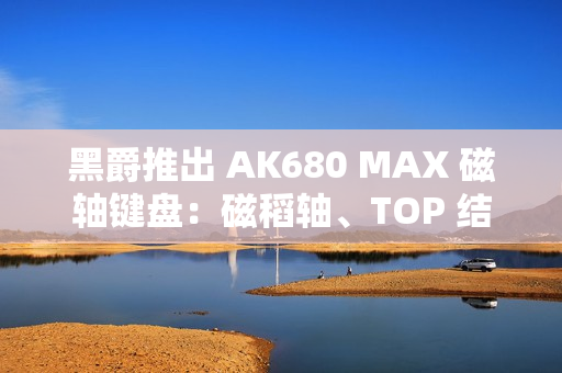 黑爵推出 AK680 MAX 磁轴键盘：磁稻轴、TOP 结构，首发 79 元起