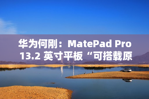 华为何刚：MatePad Pro 13.2 英寸平板“可搭载原生鸿蒙”，11 月 26 日发布