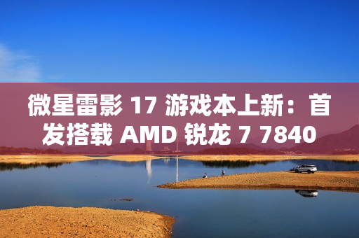 微星雷影 17 游戏本上新：首发搭载 AMD 锐龙 7 7840HX 处理器 + RTX 4060 显卡