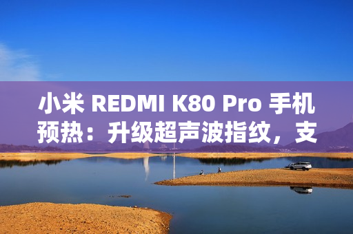 小米 REDMI K80 Pro 手机预热：升级超声波指纹，支持 IP68 / IP69 防尘防水
