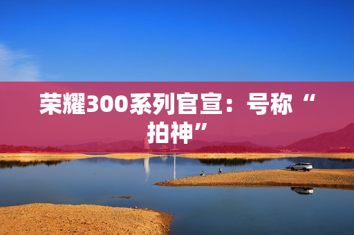 荣耀300系列官宣：号称“拍神”