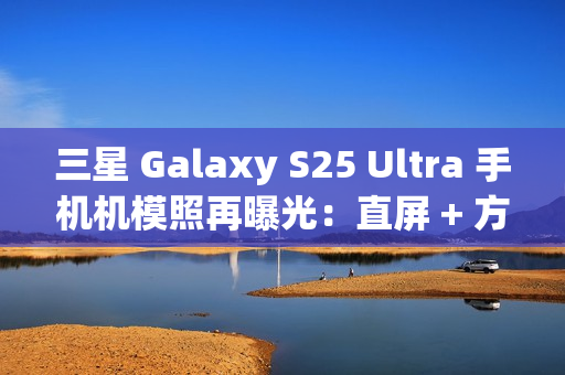 三星 Galaxy S25 Ultra 手机机模照再曝光：直屏 + 方正机身