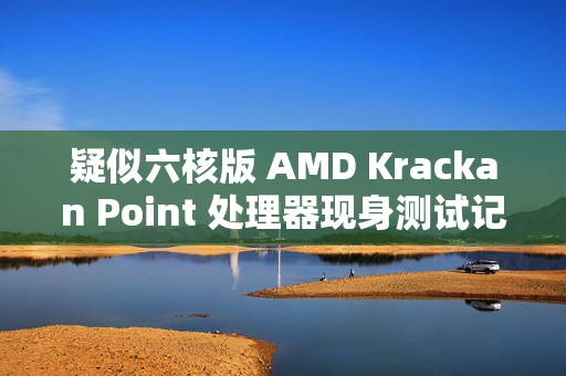 疑似六核版 AMD Krackan Point 处理器现身测试记录，3+3 双簇 CPU
