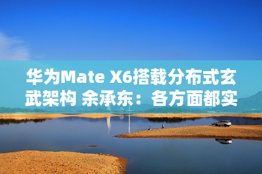 华为Mate X6搭载分布式玄武架构 余承东：各方面都实现飞跃