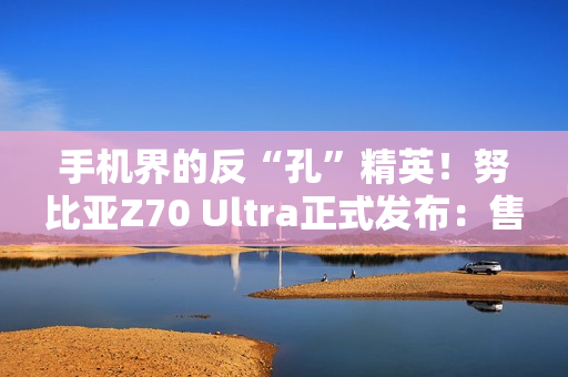 手机界的反“孔”精英！努比亚Z70 Ultra正式发布：售价4599元起