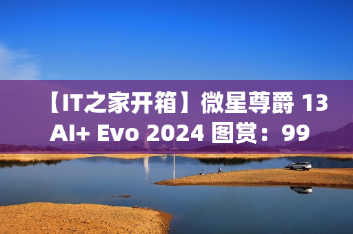【IT之家开箱】微星尊爵 13 AI+ Evo 2024 图赏：990g 极致轻薄本