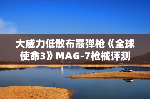 大威力低散布霰弹枪《全球使命3》MAG-7枪械评测