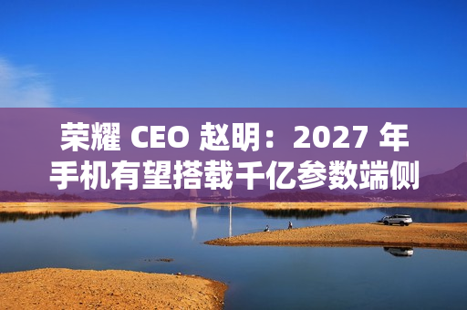 荣耀 CEO 赵明：2027 年手机有望搭载千亿参数端侧大模型