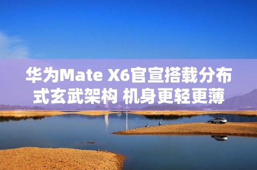 华为Mate X6官宣搭载分布式玄武架构 机身更轻更薄