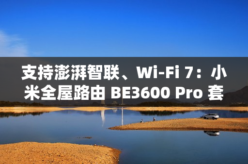 支持澎湃智联、Wi-Fi 7：小米全屋路由 BE3600 Pro 套装 591 元补贴购
