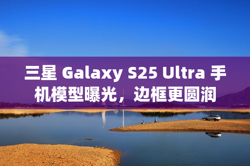 三星 Galaxy S25 Ultra 手机模型曝光，边框更圆润