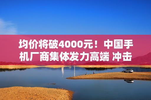 均价将破4000元！中国手机厂商集体发力高端 冲击苹果