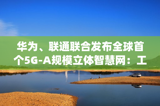 华为、联通联合发布全球首个5G-A规模立体智慧网:工体实测速率达11.2Gbps 华为、联通联合发布全球首个5G-A规模立体智慧网:工体实测速率达11.2Gbps