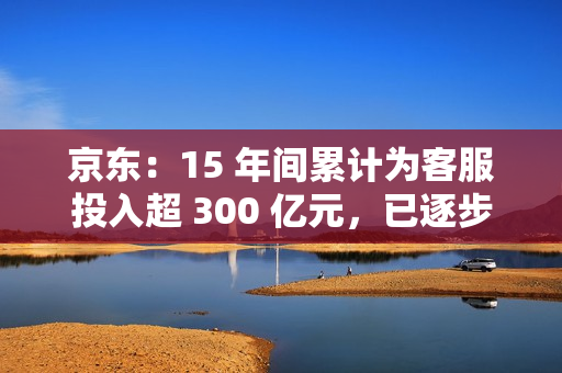 京东：15 年间累计为客服投入超 300 亿元，已逐步构建起行业规模最大高质量自营客服团队