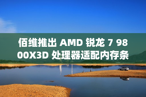 佰维推出 AMD 锐龙 7 9800X3D 处理器适配内存条：6400CL30 16GB×2，799 元