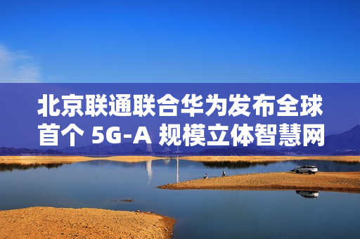 北京联通联合华为发布全球首个 5G-A 规模立体智慧网，四环内及城市副中心等全域连续覆盖