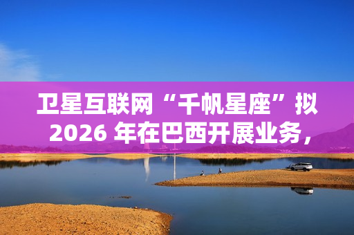卫星互联网“千帆星座”拟 2026 年在巴西开展业务，为偏远地区接入网络