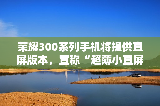 荣耀300系列手机将提供直屏版本，宣称“超薄小直屏档位最薄”