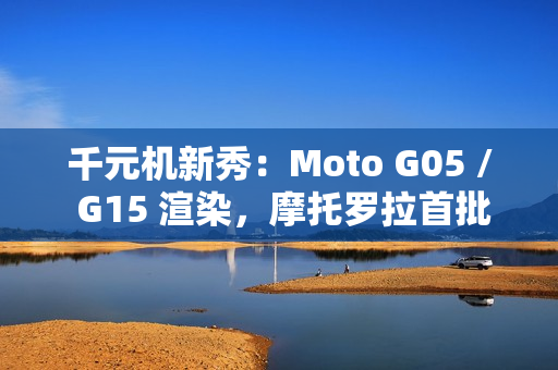 千元机新秀：Moto G05 / G15 渲染，摩托罗拉首批预装安卓 15 的手机