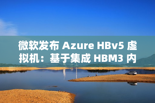 微软发布 Azure HBv5 虚拟机：基于集成 HBM3 内存的定制 AMD EPYC 处理器