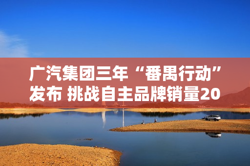 广汽集团三年“番禺行动”发布 挑战自主品牌销量200万辆