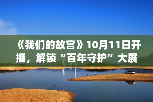 《我们的故宫》10月11日开播，解锁“百年守护”大展最强看展攻略(《我们的故宫》第五集)