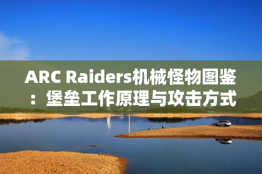 ARC Raiders机械怪物图鉴：堡垒工作原理与攻击方式详解