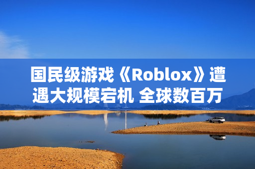 国民级游戏《Roblox》遭遇大规模宕机 全球数百万玩家没法玩