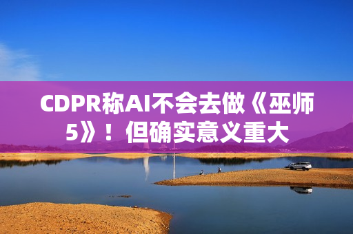 CDPR称AI不会去做《巫师5》！但确实意义重大