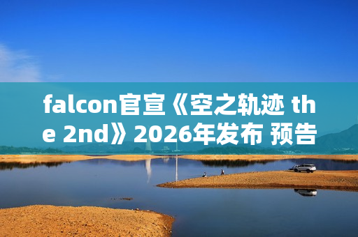 falcon官宣《空之轨迹 the 2nd》2026年发布 预告网站与Steam商店页面同步上线