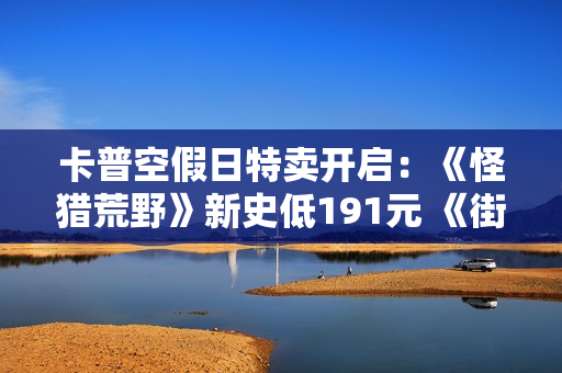 卡普空假日特卖开启：《怪猎荒野》新史低191元 《街霸6》跌破百元