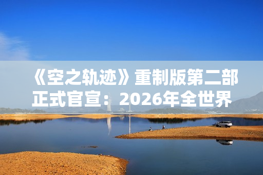 《空之轨迹》重制版第二部正式官宣：2026年全世界同步上市！