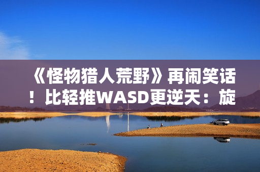 《怪物猎人荒野》再闹笑话！比轻推WASD更逆天：旋转W键