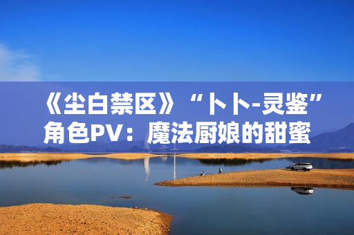 《尘白禁区》“卜卜-灵鉴”角色PV:魔法厨娘的甜蜜配方 《尘白禁区》“卜卜-灵鉴”角色PV:魔法厨娘的甜蜜配方