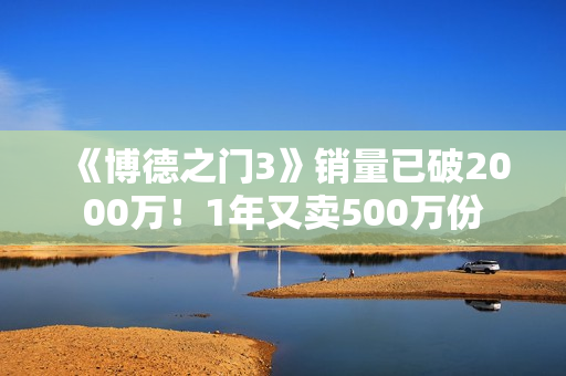 《博德之门3》销量已破2000万！1年又卖500万份