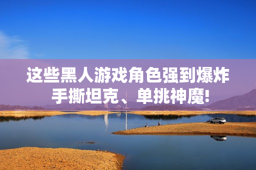 这些黑人游戏角色强到爆炸 手撕坦克、单挑神魔!