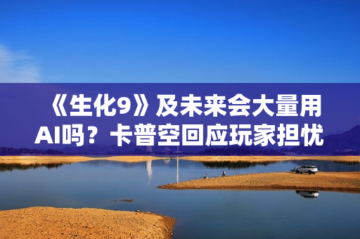 《生化9》及未来会大量用AI吗？卡普空回应玩家担忧