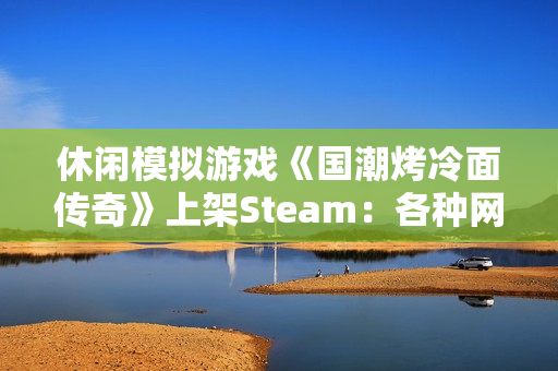 休闲模拟游戏《国潮烤冷面传奇》上架Steam：各种网梗满天飞 作者太懂行！