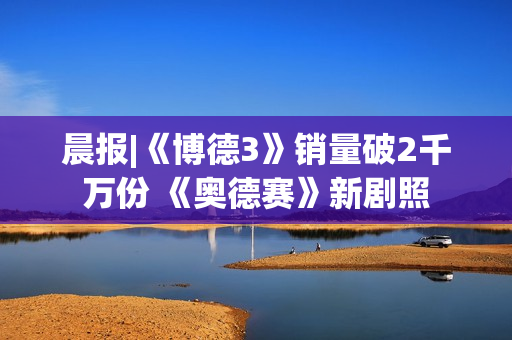 晨报|《博德3》销量破2千万份 《奥德赛》新剧照