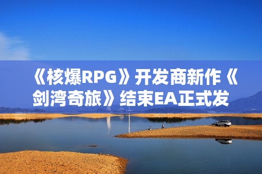 《核爆RPG》开发商新作《剑湾奇旅》结束EA正式发售：国区首发82元 获特别好评