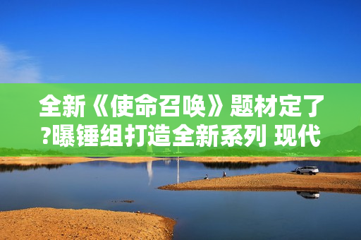 全新《使命召唤》题材定了?曝锤组打造全新系列 现代背景