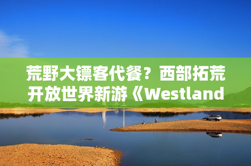 荒野大镖客代餐？西部拓荒开放世界新游《Westlanders》上Steam