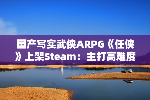 国产写实武侠ARPG《任侠》上架Steam：主打高难度拼刀战斗