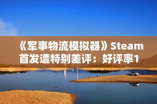 《军事物流模拟器》Steam首发遭特别差评：好评率19% 被指虚假宣传