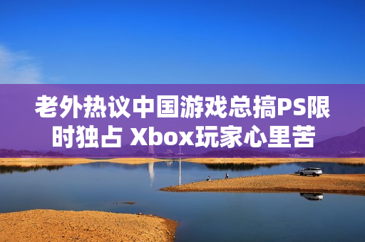 老外热议中国游戏总搞PS限时独占 Xbox玩家心里苦
