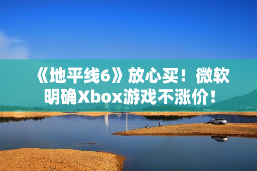 《地平线6》放心买！微软明确Xbox游戏不涨价！