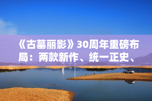 《古墓丽影》30周年重磅布局：两款新作、统一正史、全面启用虚幻5