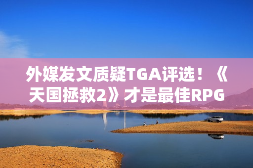 外媒发文质疑TGA评选！《天国拯救2》才是最佳RPG