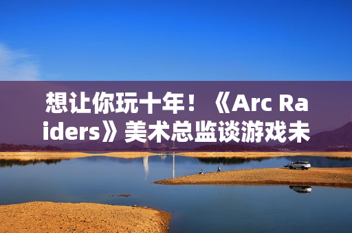 想让你玩十年！《Arc Raiders》美术总监谈游戏未来发展计划