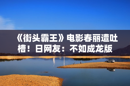 《街头霸王》电影春丽遭吐槽！日网友：不如成龙版